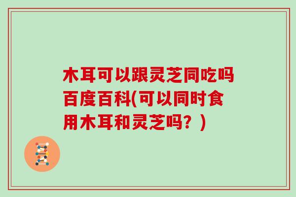 木耳可以跟灵芝同吃吗百度百科(可以同时食用木耳和灵芝吗?)