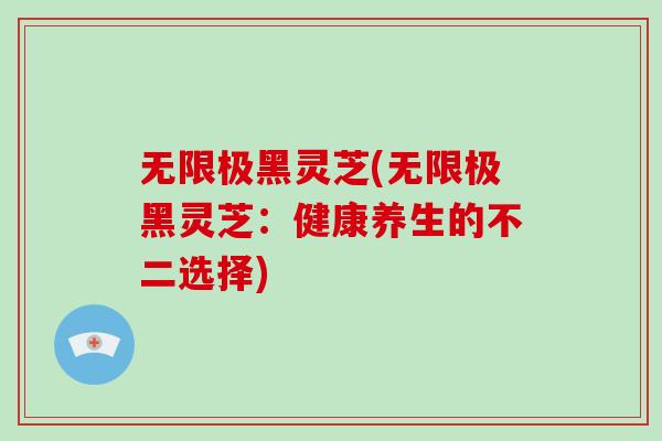 无限极黑灵芝(无限极黑灵芝:健康养生的不二选择)