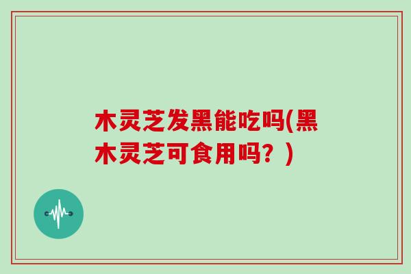 木灵芝发黑能吃吗(黑木灵芝可食用吗？)