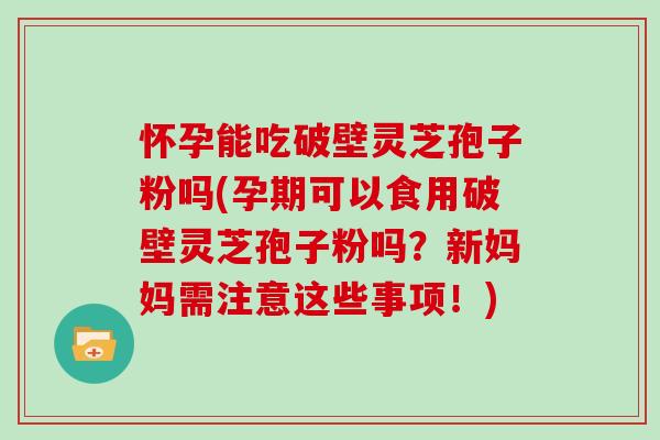 怀孕能吃破壁灵芝孢子粉吗(孕期可以食用破壁灵芝孢子粉吗?新妈妈需注意这些事项!)