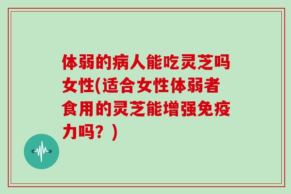 体弱的病人能吃灵芝吗女性(适合女性体弱者食用的灵芝能增强免疫力吗?)