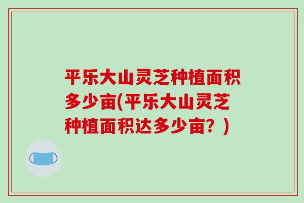 平乐大山灵芝种植面积多少亩(平乐大山灵芝种植面积达多少亩?)