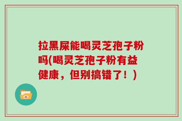 拉黑屎能喝灵芝孢子粉吗(喝灵芝孢子粉有益健康，但别搞错了！)