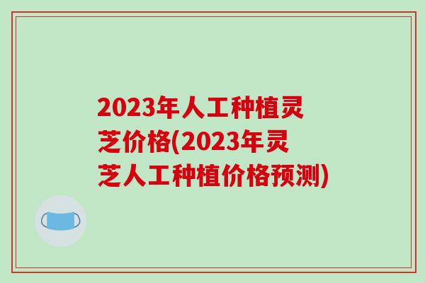 2023年人工种植灵芝价格(2023年灵芝人工种植价格预测)