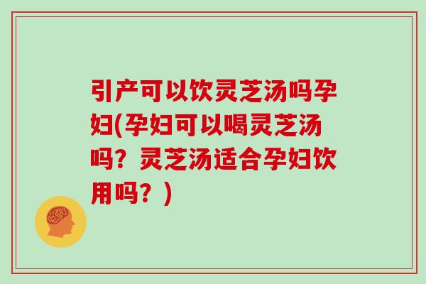 引产可以饮灵芝汤吗孕妇(孕妇可以喝灵芝汤吗?灵芝汤适合孕妇饮用吗?)
