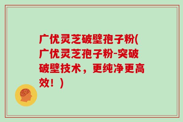 广优灵芝破壁孢子粉(广优灵芝孢子粉-突破破壁技术,更纯净更高效!)