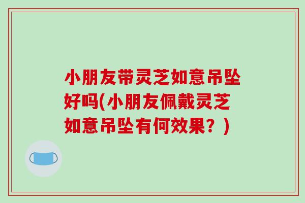 小朋友带灵芝如意吊坠好吗(小朋友佩戴灵芝如意吊坠有何效果?)
