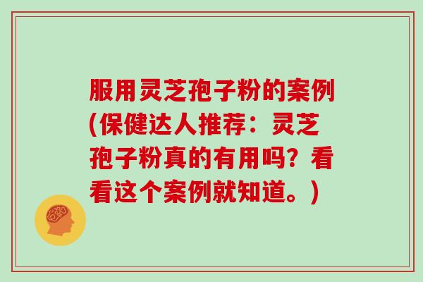 服用灵芝孢子粉的案例(保健达人推荐：灵芝孢子粉真的有用吗？看看这个案例就知道。)