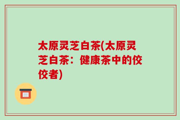 太原灵芝白茶(太原灵芝白茶:健康茶中的佼佼者)