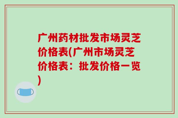 广州药材批发市场灵芝价格表(广州市场灵芝价格表:批发价格一览)