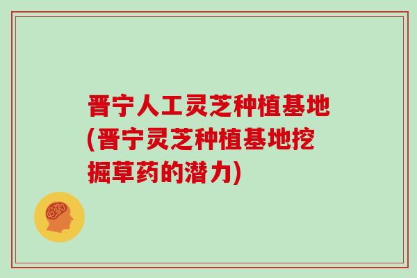 晋宁人工灵芝种植基地(晋宁灵芝种植基地挖掘草药的潜力)