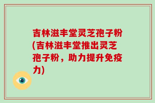吉林滋丰堂灵芝孢子粉(吉林滋丰堂推出灵芝孢子粉，助力提升免疫力)