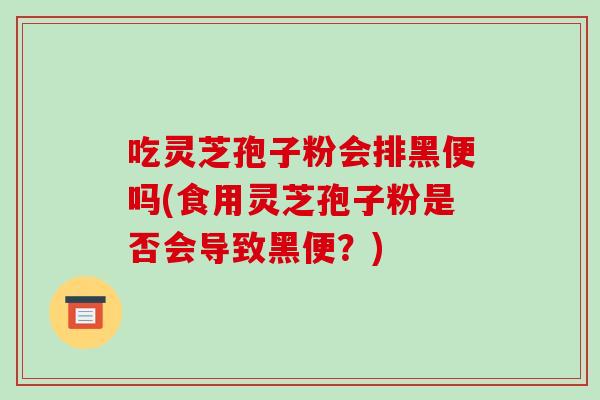 吃灵芝孢子粉会排黑便吗(食用灵芝孢子粉是否会导致黑便？)