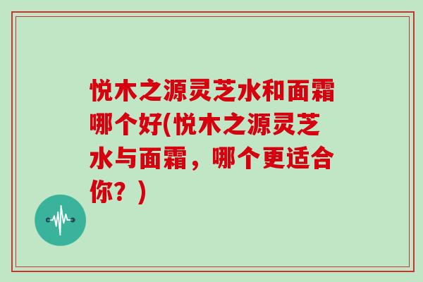 悦木之源灵芝水和面霜哪个好(悦木之源灵芝水与面霜，哪个更适合你？)