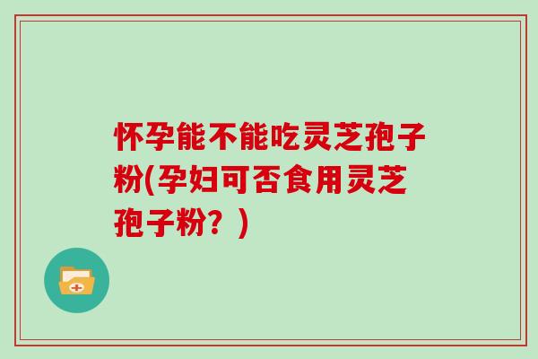 怀孕能不能吃灵芝孢子粉(孕妇可否食用灵芝孢子粉?)