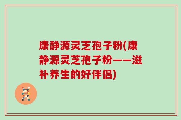 康静源灵芝孢子粉(康静源灵芝孢子粉——滋补养生的好伴侣)