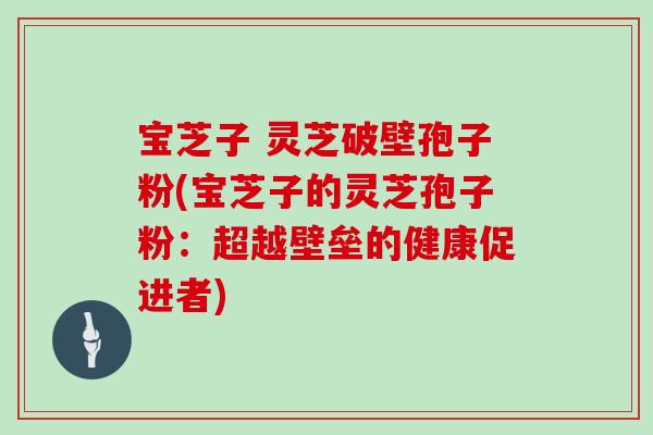 宝芝子 灵芝破壁孢子粉(宝芝子的灵芝孢子粉:超越壁垒的健康促进者)