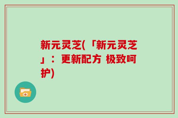 新元灵芝(「新元灵芝」:更新配方 极致呵护)