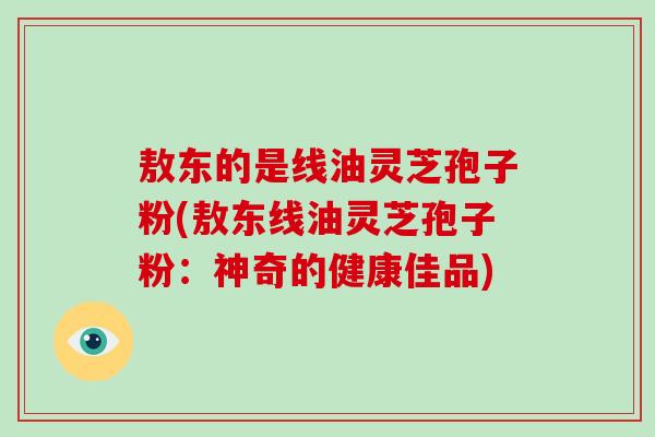 敖东的是线油灵芝孢子粉(敖东线油灵芝孢子粉:神奇的健康佳品)