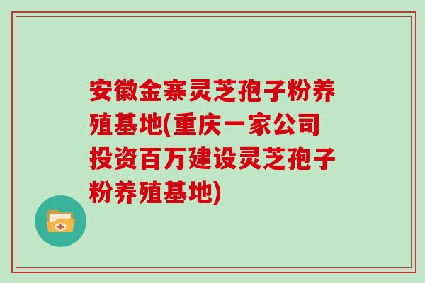 安徽金寨灵芝孢子粉养殖基地(重庆一家公司投资百万建设灵芝孢子粉养殖基地)