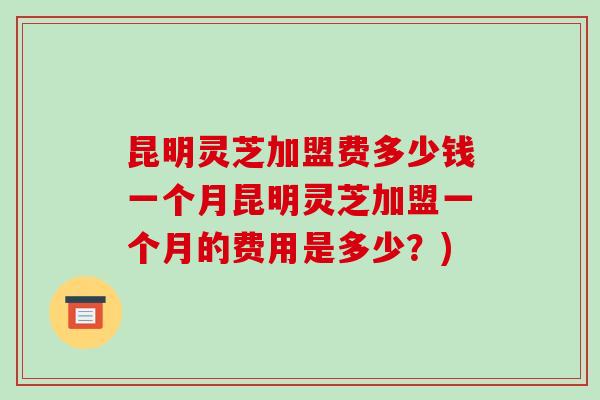 昆明灵芝加盟费多少钱一个月昆明灵芝加盟一个月的费用是多少?)