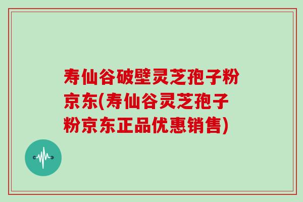 寿仙谷破壁灵芝孢子粉京东(寿仙谷灵芝孢子粉京东正品优惠销售)