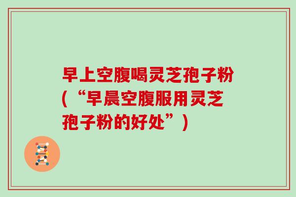 早上空腹喝灵芝孢子粉(“早晨空腹服用灵芝孢子粉的好处”)