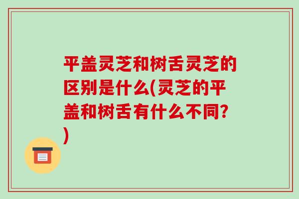 平盖灵芝和树舌灵芝的区别是什么(灵芝的平盖和树舌有什么不同?)