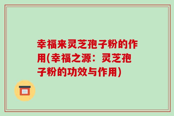 幸福来灵芝孢子粉的作用(幸福之源：灵芝孢子粉的功效与作用)