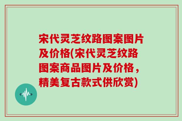 宋代灵芝纹路图案图片及价格(宋代灵芝纹路图案商品图片及价格,精美复古款式供欣赏)
