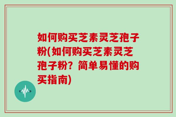 如何购买芝素灵芝孢子粉(如何购买芝素灵芝孢子粉?简单易懂的购买指南)
