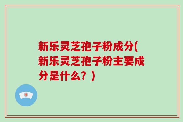 新乐灵芝孢子粉成分(新乐灵芝孢子粉主要成分是什么?)