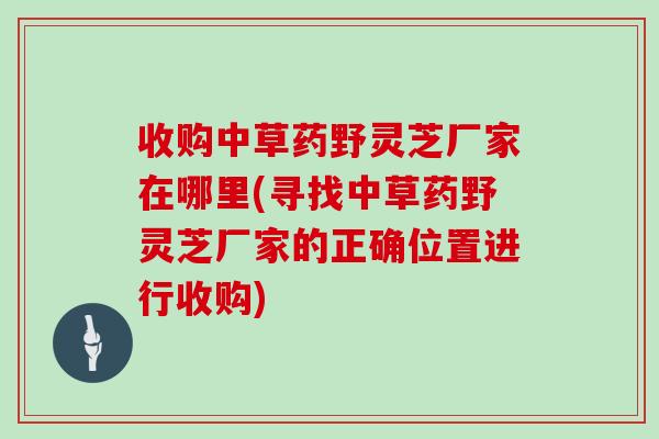 收购中草药野灵芝厂家在哪里(寻找中草药野灵芝厂家的正确位置进行收购)