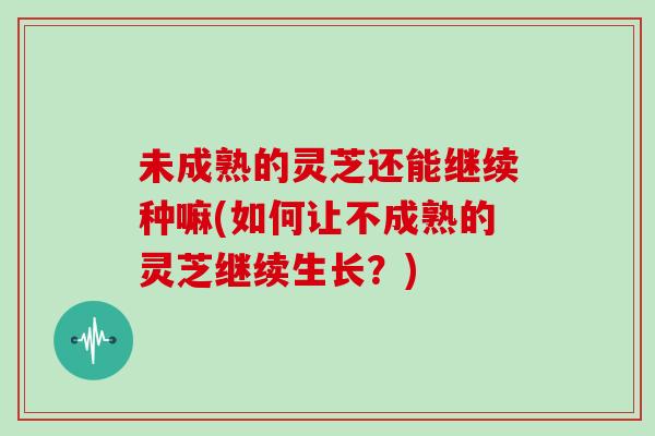未成熟的灵芝还能继续种嘛(如何让不成熟的灵芝继续生长？)