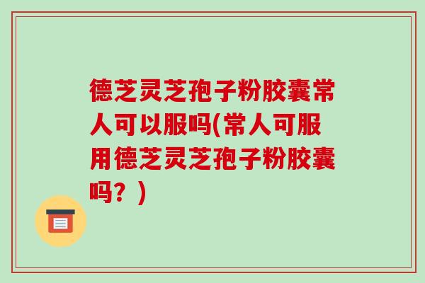 德芝灵芝孢子粉胶囊常人可以服吗(常人可服用德芝灵芝孢子粉胶囊吗？)