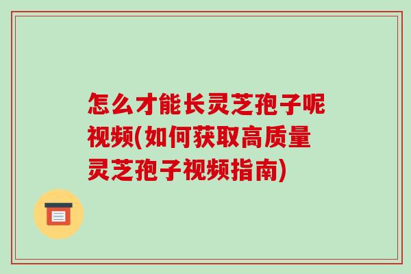 怎么才能长灵芝孢子呢视频(如何获取高质量灵芝孢子视频指南)