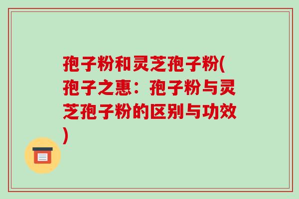 孢子粉和灵芝孢子粉(孢子之惠:孢子粉与灵芝孢子粉的区别与功效)