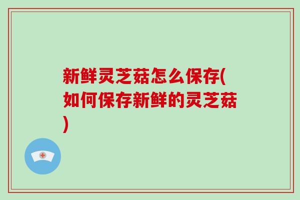 新鲜灵芝菇怎么保存(如何保存新鲜的灵芝菇)