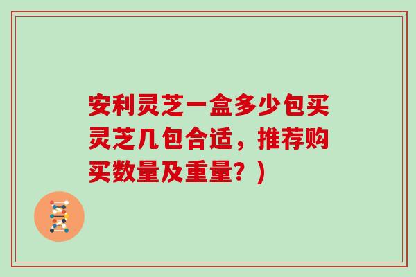 安利灵芝一盒多少包买灵芝几包合适,推荐购买数量及重量?)