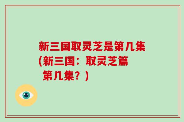 新三国取灵芝是第几集(新三国：取灵芝篇  第几集？)