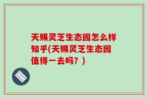 天赐灵芝生态园怎么样知乎(天赐灵芝生态园值得一去吗？)