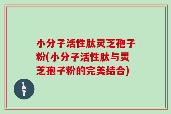 小分子活性肽灵芝孢子粉(小分子活性肽与灵芝孢子粉的完美结合)