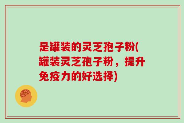是罐装的灵芝孢子粉(罐装灵芝孢子粉,提升免疫力的好选择)