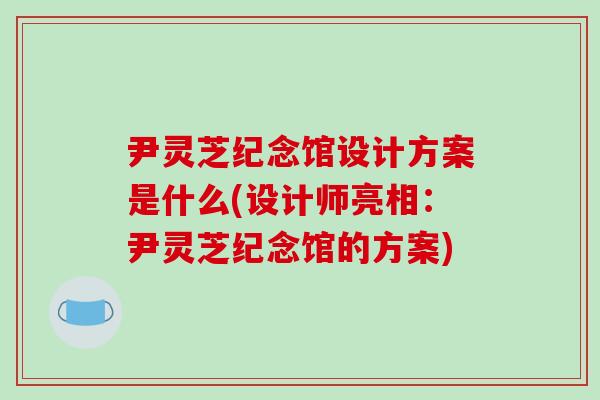 尹灵芝纪念馆设计方案是什么(设计师亮相：尹灵芝纪念馆的方案)
