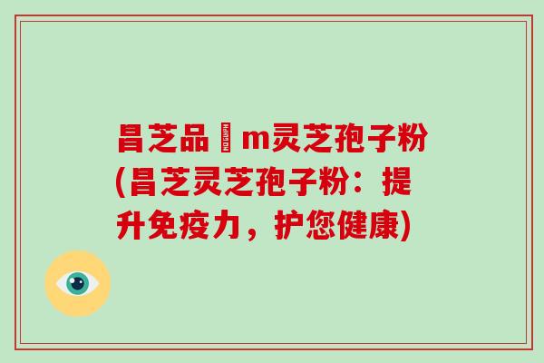 昌芝品丅m灵芝孢子粉(昌芝灵芝孢子粉:提升免疫力,护您健康)