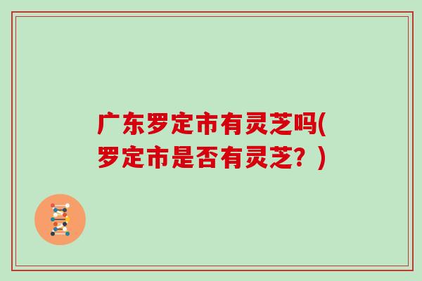 广东罗定市有灵芝吗(罗定市是否有灵芝?)