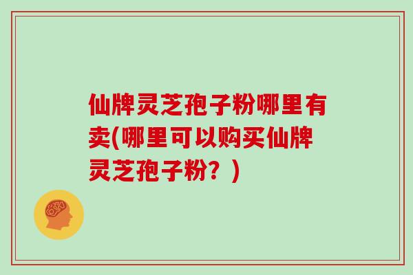仙牌灵芝孢子粉哪里有卖(哪里可以购买仙牌灵芝孢子粉?)