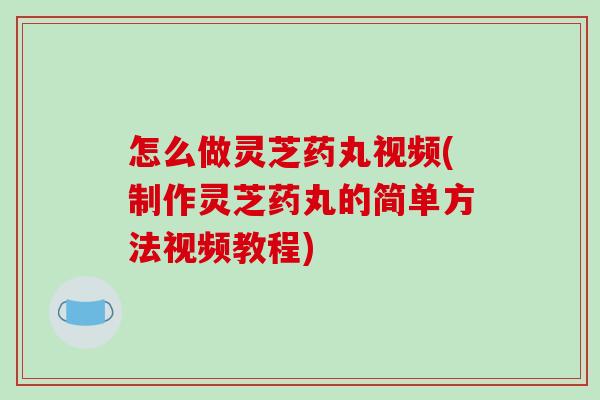 怎么做灵芝药丸视频(制作灵芝药丸的简单方法视频教程)