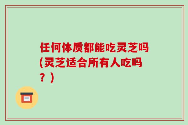 任何体质都能吃灵芝吗(灵芝适合所有人吃吗?)