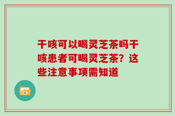 干咳可以喝灵芝茶吗干咳患者可喝灵芝茶？这些注意事项需知道